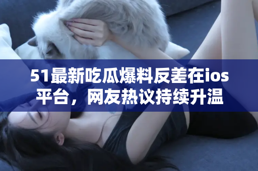 51最新吃瓜爆料反差在ios平台，网友热议持续升温