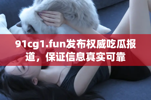 91cg1.fun发布权威吃瓜报道，保证信息真实可靠
