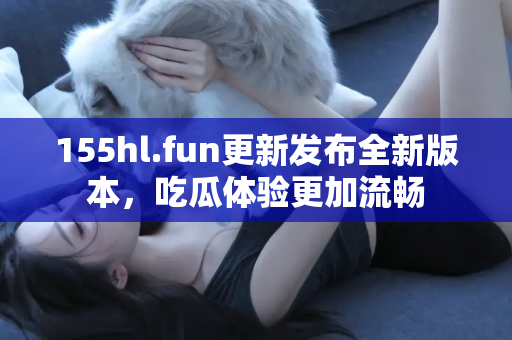 155hl.fun更新发布全新版本，吃瓜体验更加流畅