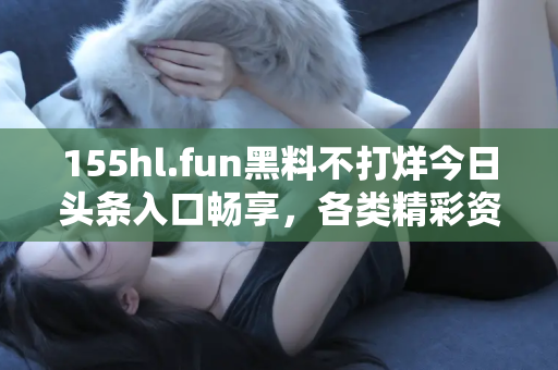 155hl.fun黑料不打烊今日头条入口畅享，各类精彩资源不停歇