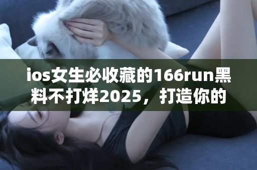 ios女生必收藏的166run黑料不打烊2025,打造你的吃瓜百科