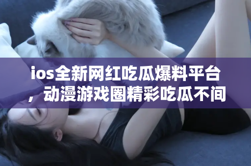 ios全新网红吃瓜爆料平台,动漫游戏圈精彩吃瓜不间断