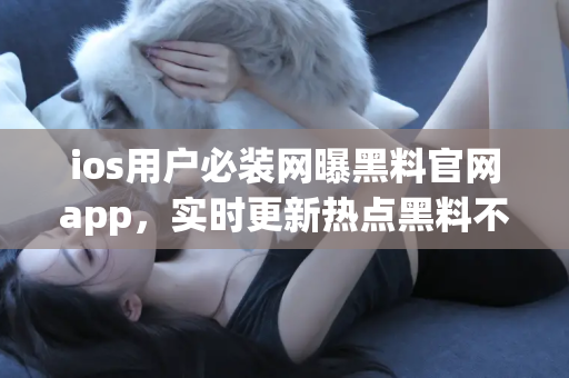 ios用户必装网曝黑料官网app，实时更新热点黑料不间断