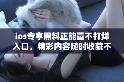 ios专享黑料正能量不打烊入口，精彩内容随时收藏不断更