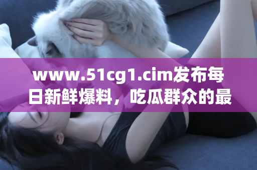 www.51cg1.cim发布每日新鲜爆料，吃瓜群众的最佳选择！