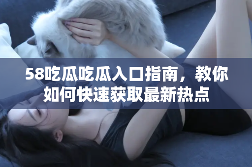 58吃瓜吃瓜入口指南，教你如何快速获取最新热点