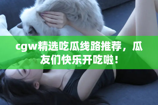 cgw精选吃瓜线路推荐,瓜友们快乐开吃啦!