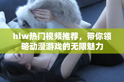 hlw热门视频推荐，带你领略动漫游戏的无限魅力