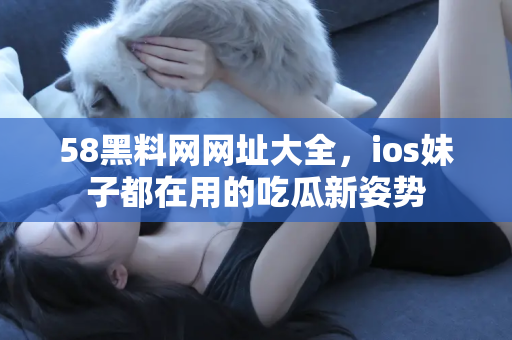 58黑料网网址大全，ios妹子都在用的吃瓜新姿势