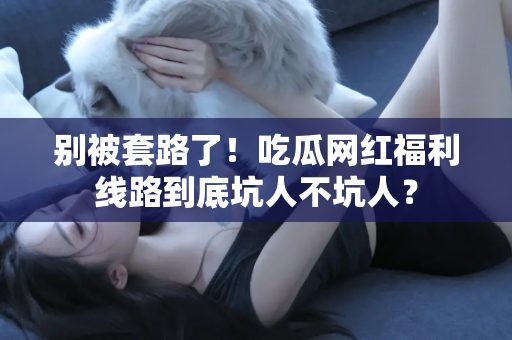 别被套路了!吃瓜网红福利线路到底坑人不坑人?