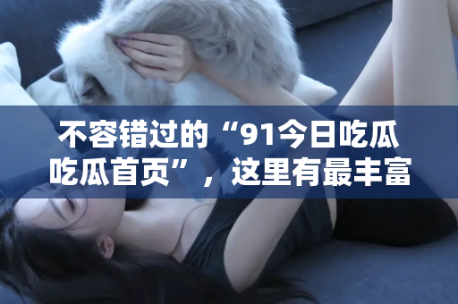 不容错过的“91今日吃瓜吃瓜首页”，这里有最丰富的吃瓜资源，快来体验吧，网址在此！
