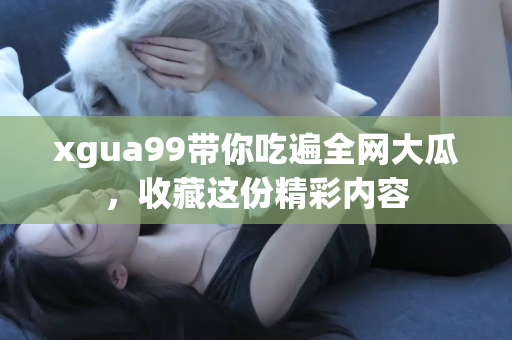 xgua99带你吃遍全网大瓜，收藏这份精彩内容
