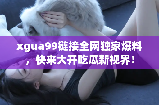 xgua99链接全网独家爆料,快来大开吃瓜新视界!