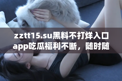 zztt15.su黑料不打烊入口app吃瓜福利不断，随时随地掌握黑料