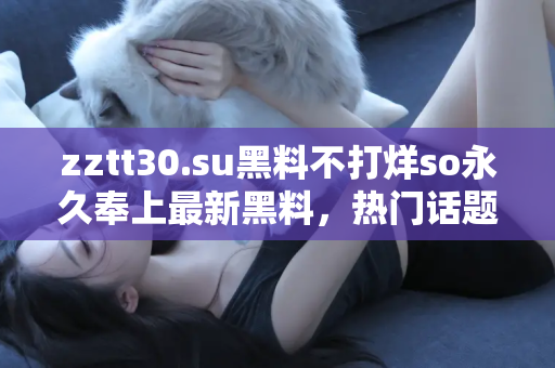 zztt30.su黑料不打烊so永久奉上最新黑料，热门话题每日不断更新