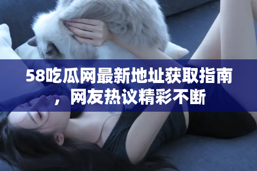 58吃瓜网最新地址获取指南，网友热议精彩不断
