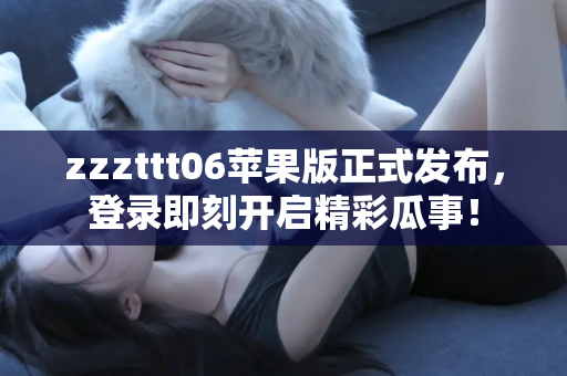 zzzttt06苹果版正式发布，登录即刻开启精彩瓜事！