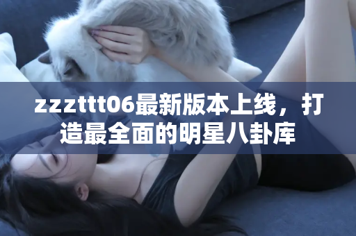 zzzttt06最新版本上线，打造最全面的明星八卦库