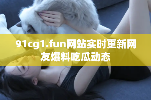 91cg1.fun网站实时更新网友爆料吃瓜动态
