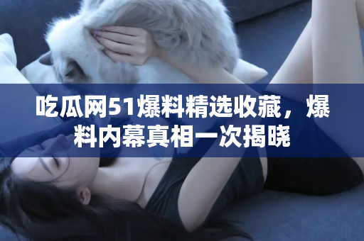 吃瓜网51爆料精选收藏，爆料内幕真相一次揭晓