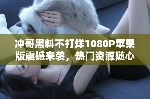 冲哥黑料不打烊1080P苹果版震撼来袭，热门资源随心分享