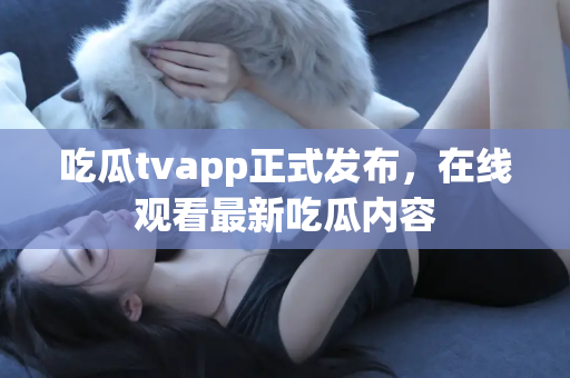 吃瓜tvapp正式发布，在线观看最新吃瓜内容
