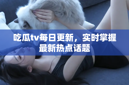 吃瓜tv每日更新，实时掌握最新热点话题