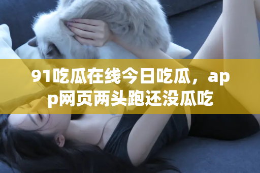 91吃瓜在线今日吃瓜，app网页两头跑还没瓜吃