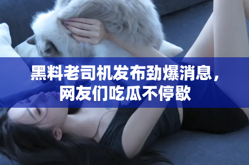 黑料老司机发布劲爆消息，网友们吃瓜不停歇