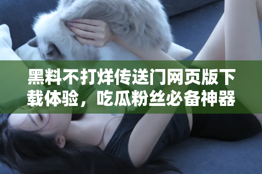 黑料不打烊传送门网页版下载体验，吃瓜粉丝必备神器