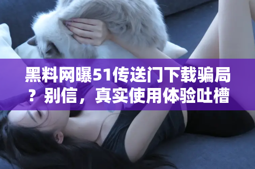 黑料网曝51传送门下载骗局？别信，真实使用体验吐槽来袭