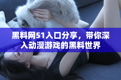 黑料网51入口分享，带你深入动漫游戏的黑料世界