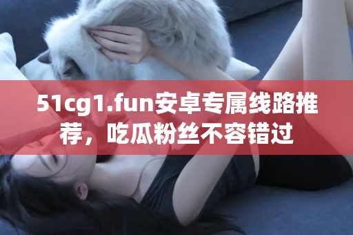 51cg1.fun安卓专属线路推荐，吃瓜粉丝不容错过