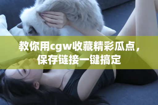 教你用cgw收藏精彩瓜点，保存链接一键搞定