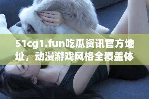 51cg1.fun吃瓜资讯官方地址，动漫游戏风格全覆盖体验