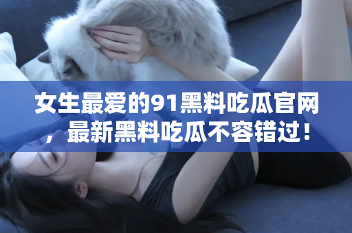 女生最爱的91黑料吃瓜官网，最新黑料吃瓜不容错过！