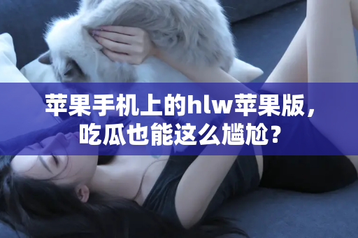 苹果手机上的hlw苹果版，吃瓜也能这么尴尬？