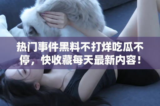 热门事件黑料不打烊吃瓜不停，快收藏每天最新内容！