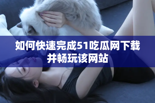 如何快速完成51吃瓜网下载并畅玩该网站