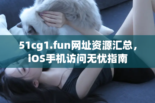 51cg1.fun网址资源汇总，iOS手机访问无忧指南