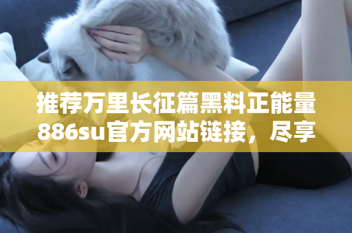 推荐万里长征篇黑料正能量886su官方网站链接，尽享第一手吃瓜内容