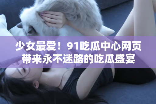 少女最爱！91吃瓜中心网页带来永不迷路的吃瓜盛宴