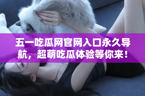 五一吃瓜网官网入口永久导航，超萌吃瓜体验等你来！