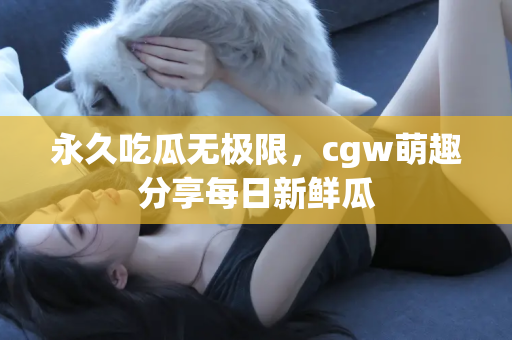 永久吃瓜无极限，cgw萌趣分享每日新鲜瓜