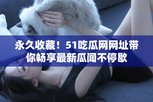 永久收藏！51吃瓜网网址带你畅享最新瓜闻不停歇