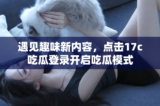 遇见趣味新内容，点击17c吃瓜登录开启吃瓜模式