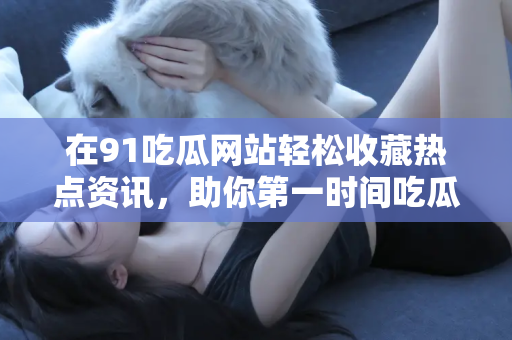 在91吃瓜网站轻松收藏热点资讯，助你第一时间吃瓜