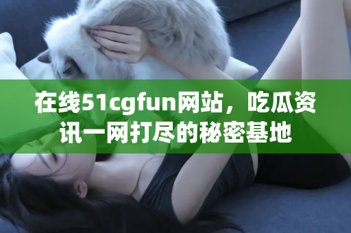 在线51cgfun网站，吃瓜资讯一网打尽的秘密基地