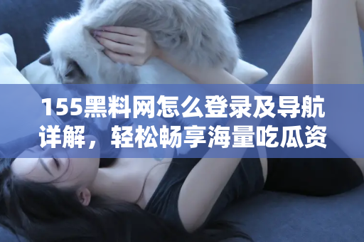 155黑料网怎么登录及导航详解，轻松畅享海量吃瓜资源