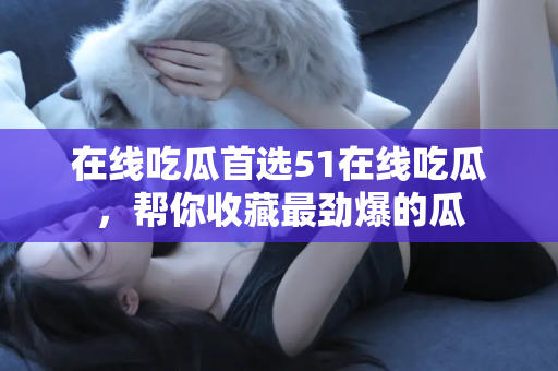 在线吃瓜首选51在线吃瓜，帮你收藏最劲爆的瓜